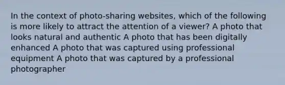 In the context of photo-sharing websites, which of the following is more likely to attract the attention of a viewer? A photo that looks natural and authentic A photo that has been digitally enhanced A photo that was captured using professional equipment A photo that was captured by a professional photographer