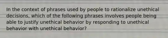 In the context of phrases used by people to rationalize unethical decisions, which of the following phrases involves people being able to justify unethical behavior by responding to unethical behavior with unethical behavior?