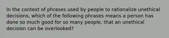 In the context of phrases used by people to rationalize unethical decisions, which of the following phrases means a person has done so much good for so many people, that an unethical decision can be overlooked?