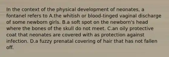 In the context of the physical development of neonates, a fontanel refers to A.the whitish or blood-tinged vaginal discharge of some newborn girls. B.a soft spot on the newborn's head where the bones of the skull do not meet. C.an oily protective coat that neonates are covered with as protection against infection. D.a fuzzy prenatal covering of hair that has not fallen off.