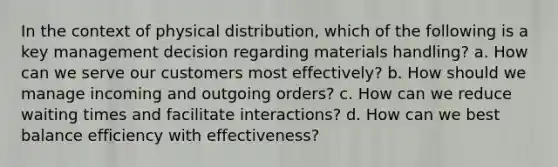 In the context of physical distribution, which of the following is a key management decision regarding materials handling? a. How can we serve our customers most effectively? b. How should we manage incoming and outgoing orders? c. How can we reduce waiting times and facilitate interactions? d. How can we best balance efficiency with effectiveness?