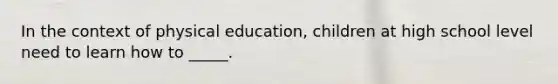 In the context of physical education, children at high school level need to learn how to _____.