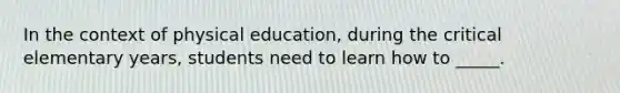 In the context of physical education, during the critical elementary years, students need to learn how to _____.