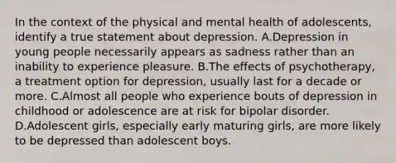 In the context of the physical and mental health of adolescents, identify a true statement about depression. A.Depression in young people necessarily appears as sadness rather than an inability to experience pleasure. B.The effects of psychotherapy, a treatment option for depression, usually last for a decade or more. C.Almost all people who experience bouts of depression in childhood or adolescence are at risk for bipolar disorder. D.Adolescent girls, especially early maturing girls, are more likely to be depressed than adolescent boys.