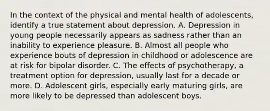 In the context of the physical and mental health of adolescents, identify a true statement about depression. A. Depression in young people necessarily appears as sadness rather than an inability to experience pleasure. B. Almost all people who experience bouts of depression in childhood or adolescence are at risk for bipolar disorder. C. The effects of psychotherapy, a treatment option for depression, usually last for a decade or more. D. Adolescent girls, especially early maturing girls, are more likely to be depressed than adolescent boys.