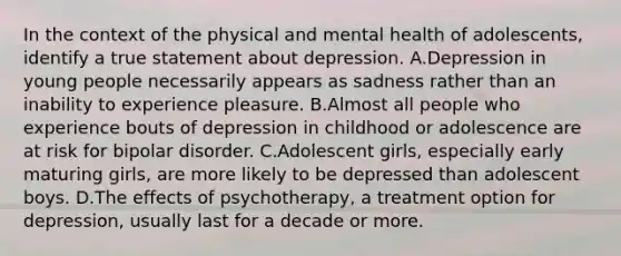 In the context of the physical and mental health of adolescents, identify a true statement about depression. A.Depression in young people necessarily appears as sadness rather than an inability to experience pleasure. B.Almost all people who experience bouts of depression in childhood or adolescence are at risk for bipolar disorder. C.Adolescent girls, especially early maturing girls, are more likely to be depressed than adolescent boys. D.The effects of psychotherapy, a treatment option for depression, usually last for a decade or more.