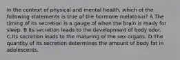 In the context of physical and mental health, which of the following statements is true of the hormone melatonin? A.The timing of its secretion is a gauge of when the brain is ready for sleep. B.Its secretion leads to the development of body odor. C.Its secretion leads to the maturing of the sex organs. D.The quantity of its secretion determines the amount of body fat in adolescents.