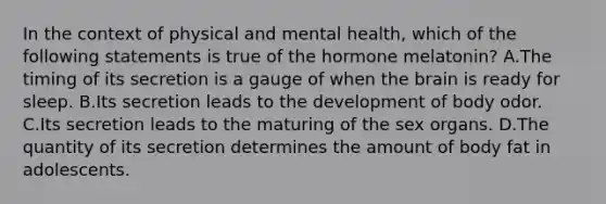 In the context of physical and mental health, which of the following statements is true of the hormone melatonin? A.The timing of its secretion is a gauge of when the brain is ready for sleep. B.Its secretion leads to the development of body odor. C.Its secretion leads to the maturing of the sex organs. D.The quantity of its secretion determines the amount of body fat in adolescents.