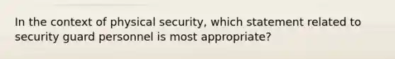 In the context of physical security, which statement related to security guard personnel is most appropriate?