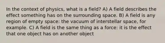 In the context of physics, what is a field? A) A field describes the effect something has on the surrounding space. B) A field is any region of empty space: the vacuum of interstellar space, for example. C) A field is the same thing as a force: it is the effect that one object has on another object