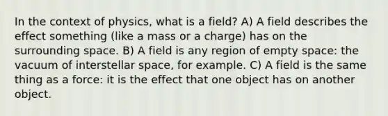 In the context of physics, what is a field? A) A field describes the effect something (like a mass or a charge) has on the surrounding space. B) A field is any region of empty space: the vacuum of interstellar space, for example. C) A field is the same thing as a force: it is the effect that one object has on another object.