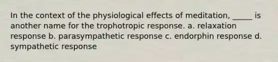 In the context of the physiological effects of meditation, _____ is another name for the trophotropic response. a. relaxation response b. parasympathetic response c. endorphin response d. sympathetic response