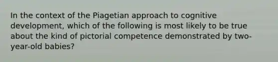 In the context of the Piagetian approach to cognitive development, which of the following is most likely to be true about the kind of pictorial competence demonstrated by two-year-old babies?