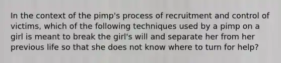 In the context of the pimp's process of recruitment and control of victims, which of the following techniques used by a pimp on a girl is meant to break the girl's will and separate her from her previous life so that she does not know where to turn for help?