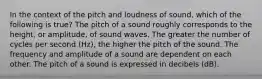 In the context of the pitch and loudness of sound, which of the following is true? The pitch of a sound roughly corresponds to the height, or amplitude, of sound waves. The greater the number of cycles per second (Hz), the higher the pitch of the sound. The frequency and amplitude of a sound are dependent on each other. The pitch of a sound is expressed in decibels (dB).