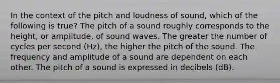 In the context of the pitch and loudness of sound, which of the following is true? The pitch of a sound roughly corresponds to the height, or amplitude, of sound waves. The greater the number of cycles per second (Hz), the higher the pitch of the sound. The frequency and amplitude of a sound are dependent on each other. The pitch of a sound is expressed in decibels (dB).