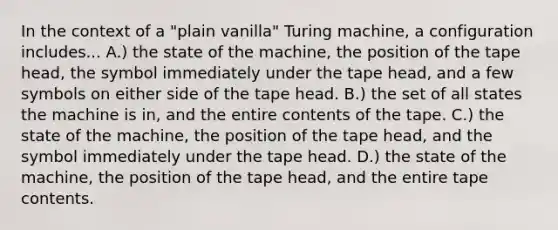 In the context of a "plain vanilla" Turing machine, a configuration includes... A.) the state of the machine, the position of the tape head, the symbol immediately under the tape head, and a few symbols on either side of the tape head. B.) the set of all states the machine is in, and the entire contents of the tape. C.) the state of the machine, the position of the tape head, and the symbol immediately under the tape head. D.) the state of the machine, the position of the tape head, and the entire tape contents.