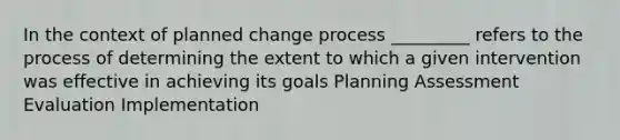 In the context of planned change process _________ refers to the process of determining the extent to which a given intervention was effective in achieving its goals Planning Assessment Evaluation Implementation