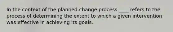 In the context of the planned-change process ____ refers to the process of determining the extent to which a given intervention was effective in achieving its goals.