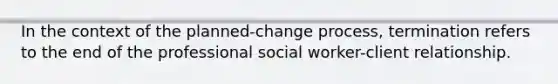 ​In the context of the planned-change process, termination refers to the end of the professional social worker-client relationship.