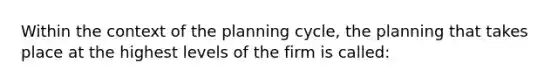 Within the context of the planning cycle, the planning that takes place at the highest levels of the firm is called: