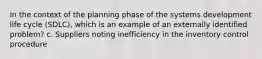 In the context of the planning phase of the systems development life cycle (SDLC), which is an example of an externally identified problem? c. Suppliers noting inefficiency in the inventory control procedure