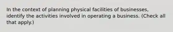 In the context of planning physical facilities of businesses, identify the activities involved in operating a business. (Check all that apply.)