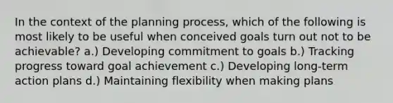 In the context of the planning process, which of the following is most likely to be useful when conceived goals turn out not to be achievable? a.) Developing commitment to goals b.) Tracking progress toward goal achievement c.) Developing long-term action plans d.) Maintaining flexibility when making plans