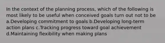 In the context of the planning process, which of the following is most likely to be useful when conceived goals turn out not to be a.Developing commitment to goals b.Developing long-term action plans c.Tracking progress toward goal achievement d.Maintaining flexibility when making plans