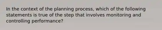 In the context of the planning process, which of the following statements is true of the step that involves monitoring and controlling performance?