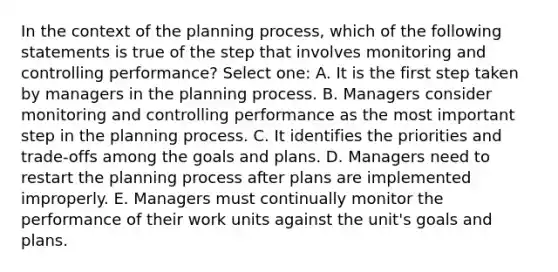 In the context of the planning process, which of the following statements is true of the step that involves monitoring and controlling performance? Select one: A. It is the first step taken by managers in the planning process. B. Managers consider monitoring and controlling performance as the most important step in the planning process. C. It identifies the priorities and trade-offs among the goals and plans. D. Managers need to restart the planning process after plans are implemented improperly. E. Managers must continually monitor the performance of their work units against the unit's goals and plans.