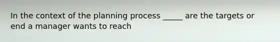 In the context of the planning process _____ are the targets or end a manager wants to reach