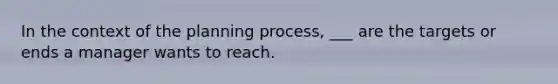 In the context of the planning process, ___ are the targets or ends a manager wants to reach.