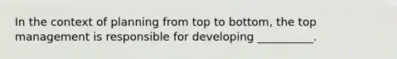 In the context of planning from top to bottom, the top management is responsible for developing __________.