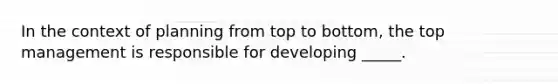 In the context of planning from top to bottom, the top management is responsible for developing _____.