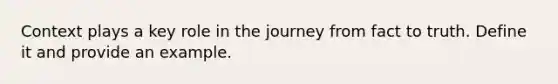 Context plays a key role in the journey from fact to truth. Define it and provide an example.