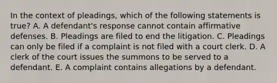 In the context of pleadings, which of the following statements is true? A. A defendant's response cannot contain affirmative defenses. B. Pleadings are filed to end the litigation. C. Pleadings can only be filed if a complaint is not filed with a court clerk. D. A clerk of the court issues the summons to be served to a defendant. E. A complaint contains allegations by a defendant.