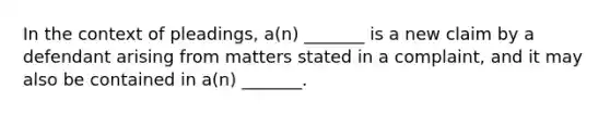 In the context of pleadings, a(n) _______ is a new claim by a defendant arising from matters stated in a complaint, and it may also be contained in a(n) _______.