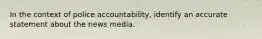 In the context of police accountability, identify an accurate statement about the news media.