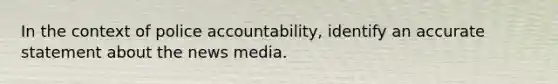 In the context of police accountability, identify an accurate statement about the news media.