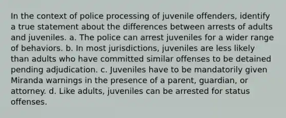 In the context of police processing of juvenile offenders, identify a true statement about the differences between arrests of adults and juveniles. a. The police can arrest juveniles for a wider range of behaviors. b. In most jurisdictions, juveniles are less likely than adults who have committed similar offenses to be detained pending adjudication. c. Juveniles have to be mandatorily given Miranda warnings in the presence of a parent, guardian, or attorney. d. Like adults, juveniles can be arrested for status offenses.