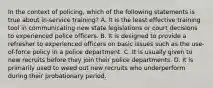 In the context of policing, which of the following statements is true about in-service training? A. It is the least effective training tool in communicating new state legislations or court decisions to experienced police officers. B. It is designed to provide a refresher to experienced officers on basic issues such as the use-of-force policy in a police department. C. It is usually given to new recruits before they join their police departments. D. It is primarily used to weed out new recruits who underperform during their probationary period.