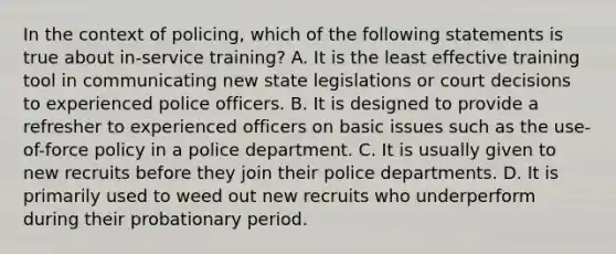 In the context of policing, which of the following statements is true about in-service training? A. It is the least effective training tool in communicating new state legislations or court decisions to experienced police officers. B. It is designed to provide a refresher to experienced officers on basic issues such as the use-of-force policy in a police department. C. It is usually given to new recruits before they join their police departments. D. It is primarily used to weed out new recruits who underperform during their probationary period.