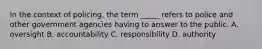 In the context of policing, the term _____ refers to police and other government agencies having to answer to the public. A. oversight B. accountability C. responsibility D. authority