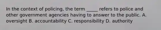 In the context of policing, the term _____ refers to police and other government agencies having to answer to the public. A. oversight B. accountability C. responsibility D. authority