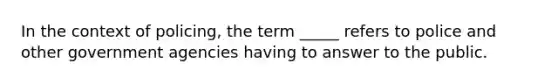 In the context of policing, the term _____ refers to police and other government agencies having to answer to the public.