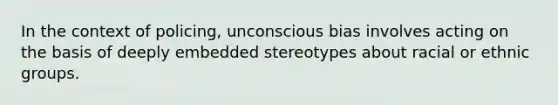 In the context of policing, unconscious bias involves acting on the basis of deeply embedded stereotypes about racial or ethnic groups.