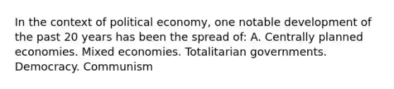 In the context of political economy, one notable development of the past 20 years has been the spread of: A. Centrally planned economies. Mixed economies. Totalitarian governments. Democracy. Communism