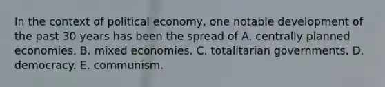 In the context of political economy, one notable development of the past 30 years has been the spread of A. centrally planned economies. B. mixed economies. C. totalitarian governments. D. democracy. E. communism.