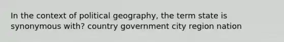 In the context of political geography, the term state is synonymous with? country government city region nation